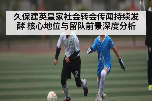 久保建英皇家社会转会传闻持续发酵 核心地位与留队前景深度分析