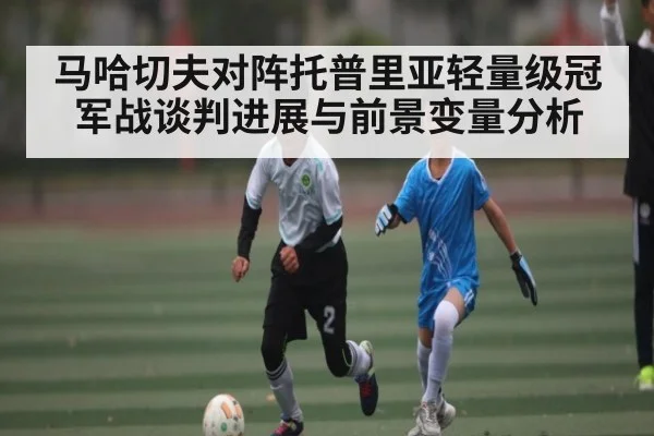 马哈切夫对阵托普里亚轻量级冠军战谈判进展与前景变量分析